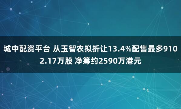 城中配资平台 从玉智农拟折让13.4%配售最多9102.17万股 净筹约2590万港元