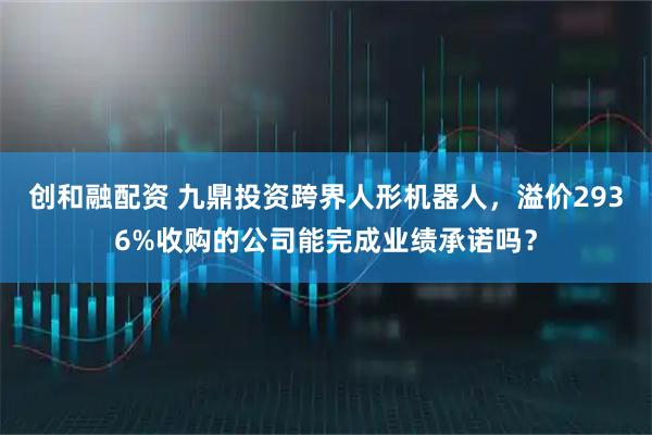 创和融配资 九鼎投资跨界人形机器人，溢价2936%收购的公司能完成业绩承诺吗？