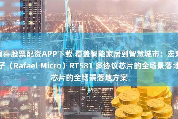 闻喜股票配资APP下载 覆盖智能家居到智慧城市：宏观微电子（Rafael Micro）RT581 多协议芯片的全场景落地方案