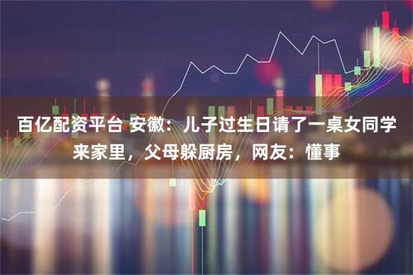 百亿配资平台 安徽：儿子过生日请了一桌女同学来家里，父母躲厨房，网友：懂事