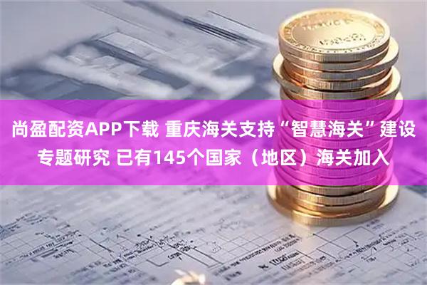 尚盈配资APP下载 重庆海关支持“智慧海关”建设专题研究 已有145个国家（地区）海关加入