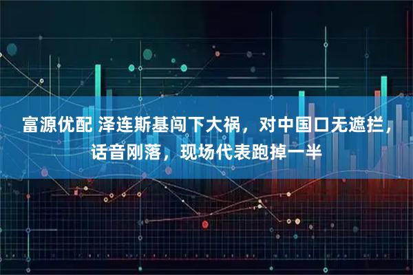 富源优配 泽连斯基闯下大祸，对中国口无遮拦，话音刚落，现场代表跑掉一半