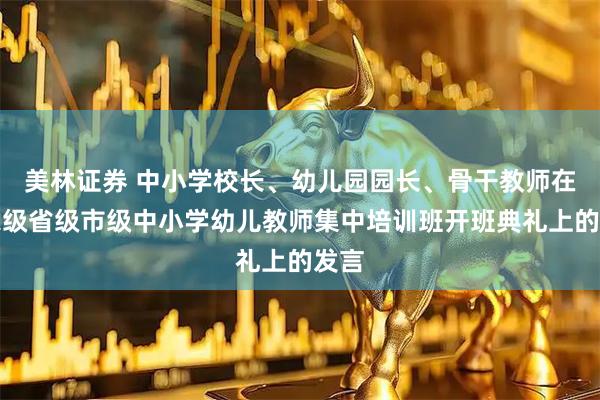 美林证券 中小学校长、幼儿园园长、骨干教师在国家级省级市级中小学幼儿教师集中培训班开班典礼上的发言