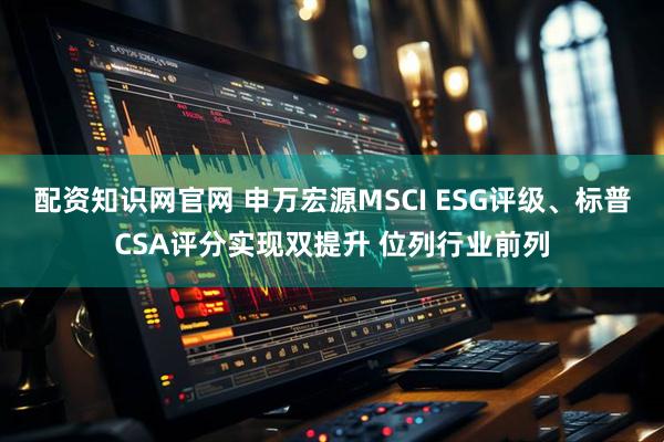 配资知识网官网 申万宏源MSCI ESG评级、标普CSA评分实现双提升 位列行业前列