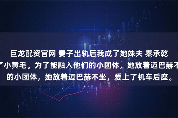 巨龙配资官网 妻子出轨后我成了她妹夫 秦承乾苏碧君 总裁老婆爱上了小黄毛。为了能融入他们的小团体，她放着迈巴赫不坐，爱上了机车后座。