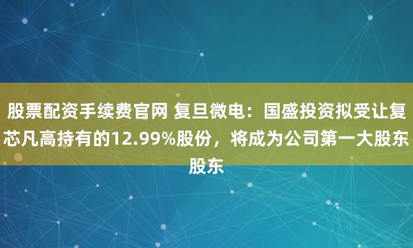 股票配资手续费官网 复旦微电：国盛投资拟受让复芯凡高持有的12.99%股份，将成为公司第一大股东