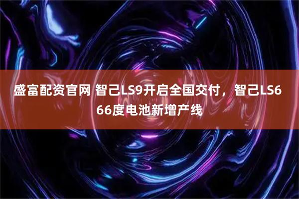 盛富配资官网 智己LS9开启全国交付，智己LS6 66度电池新增产线
