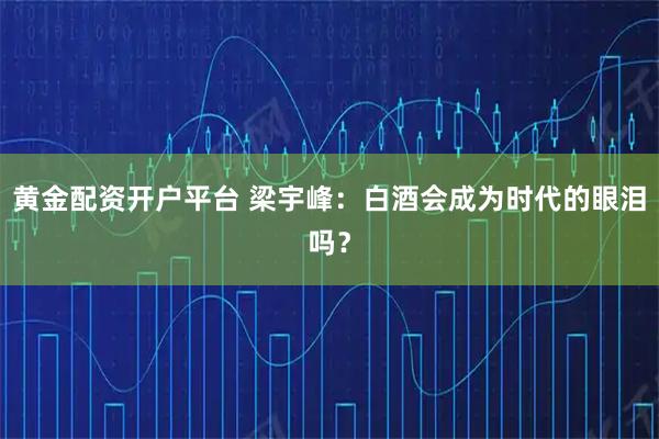 黄金配资开户平台 梁宇峰：白酒会成为时代的眼泪吗？