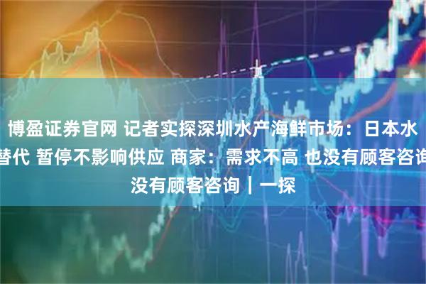 博盈证券官网 记者实探深圳水产海鲜市场：日本水产早被替代 暂停不影响供应 商家：需求不高 也没有顾客咨询｜一探