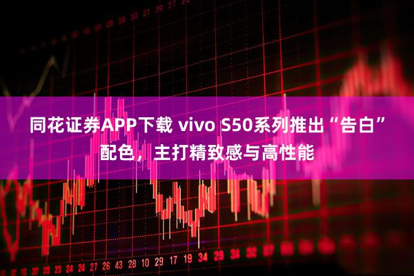 同花证券APP下载 vivo S50系列推出“告白”配色，主打精致感与高性能