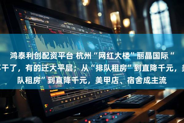 鸿泰利创配资平台 杭州“网红大楼”丽晶国际“主播散场”:有的不干了,有的迁大平层;从“排队租房”到直降千元,美甲店、宿舍成主流