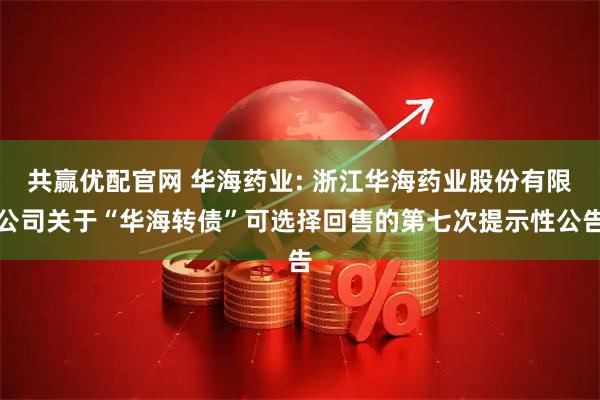 共赢优配官网 华海药业: 浙江华海药业股份有限公司关于“华海转债”可选择回售的第七次提示性公告