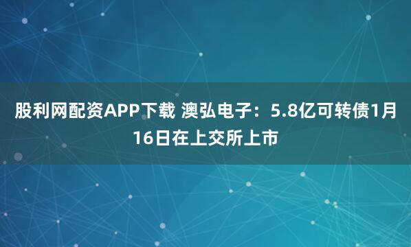 股利网配资APP下载 澳弘电子：5.8亿可转债1月16日在上交所上市