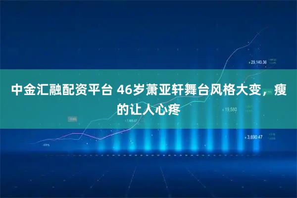 中金汇融配资平台 46岁萧亚轩舞台风格大变，瘦的让人心疼