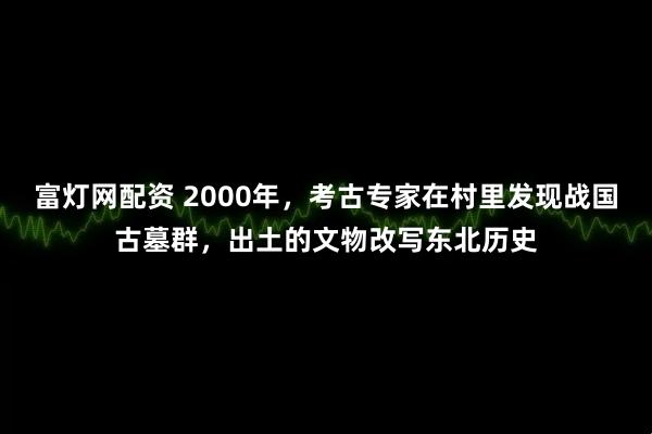 富灯网配资 2000年，考古专家在村里发现战国古墓群，出土的文物改写东北历史