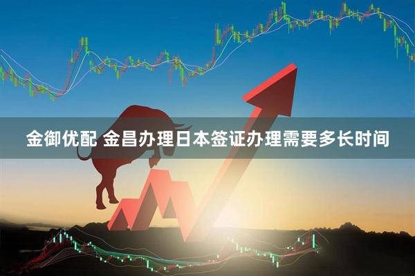 金御优配 金昌办理日本签证办理需要多长时间