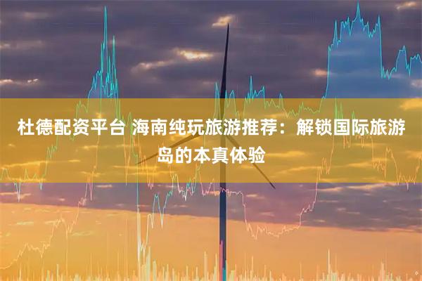 杜德配资平台 海南纯玩旅游推荐：解锁国际旅游岛的本真体验