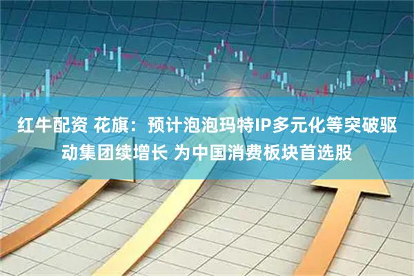 红牛配资 花旗：预计泡泡玛特IP多元化等突破驱动集团续增长 为中国消费板块首选股