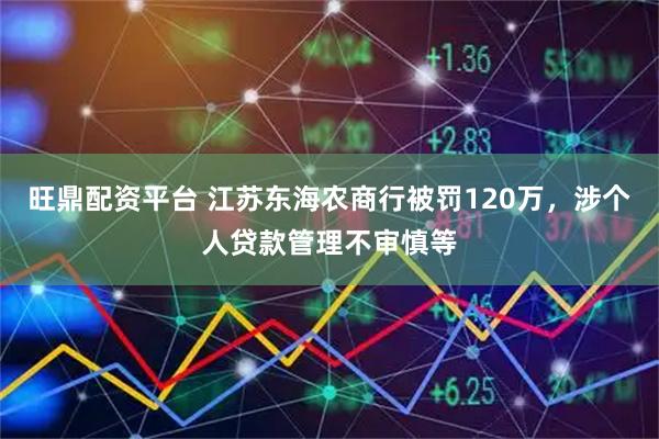 旺鼎配资平台 江苏东海农商行被罚120万，涉个人贷款管理不审慎等