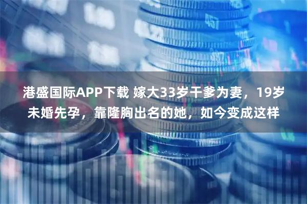 港盛国际APP下载 嫁大33岁干爹为妻，19岁未婚先孕，靠隆胸出名的她，如今变成这样