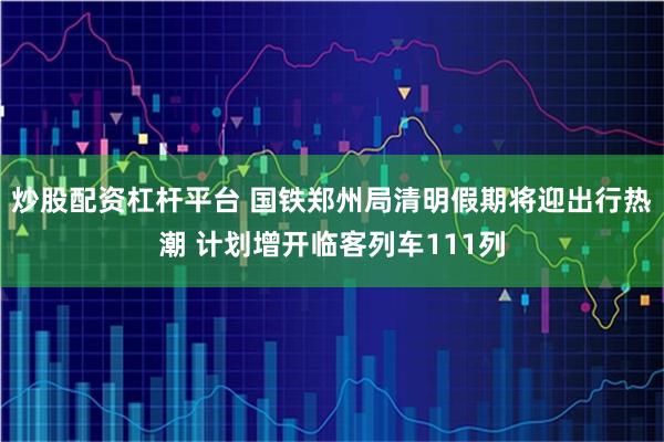 炒股配资杠杆平台 国铁郑州局清明假期将迎出行热潮 计划增开临客列车111列