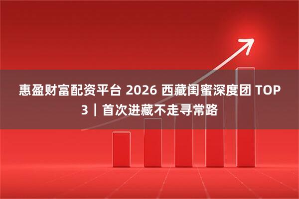 惠盈财富配资平台 2026 西藏闺蜜深度团 TOP3|首次进藏不走寻常路