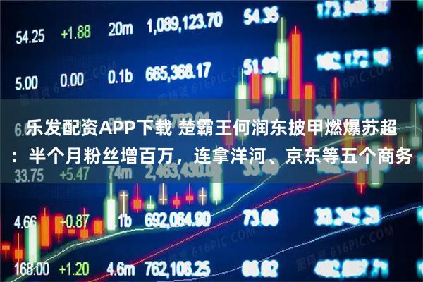 乐发配资APP下载 楚霸王何润东披甲燃爆苏超：半个月粉丝增百万，连拿洋河、京东等五个商务