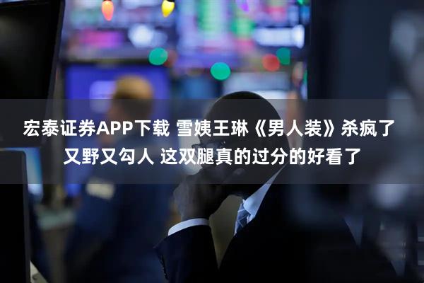 宏泰证券APP下载 雪姨王琳《男人装》杀疯了 又野又勾人 这双腿真的过分的好看了