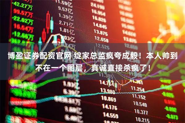 博盈证券配资官网 绽家总监疯夸成毅！本人帅到不在一个图层，真诚直接杀疯了！