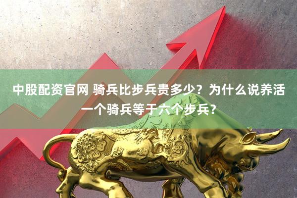 中股配资官网 骑兵比步兵贵多少？为什么说养活一个骑兵等于六个步兵？