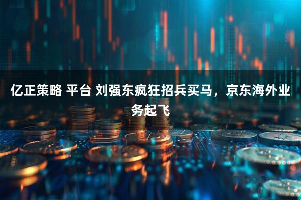 亿正策略 平台 刘强东疯狂招兵买马，京东海外业务起飞