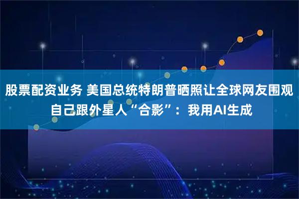 股票配资业务 美国总统特朗普晒照让全球网友围观 自己跟外星人“合影”：我用AI生成