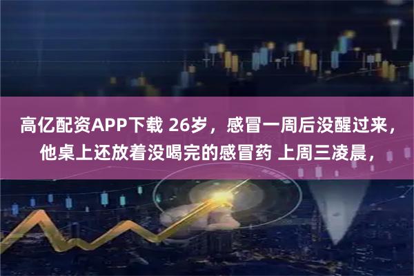 高亿配资APP下载 26岁，感冒一周后没醒过来，他桌上还放着没喝完的感冒药 上周三凌晨，